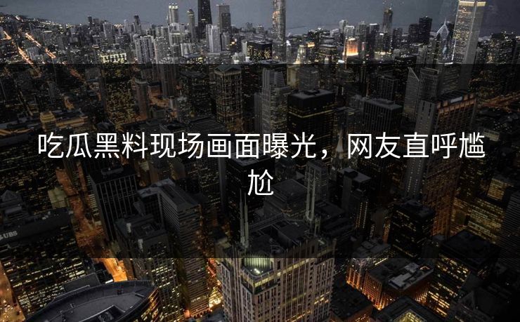 吃瓜黑料现场画面曝光，网友直呼尴尬