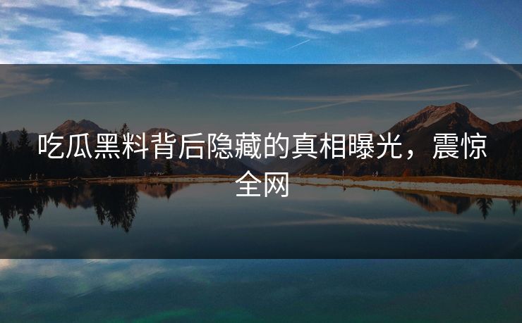 吃瓜黑料背后隐藏的真相曝光，震惊全网