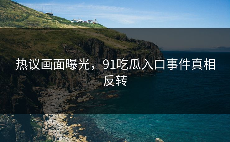 热议画面曝光，91吃瓜入口事件真相反转
