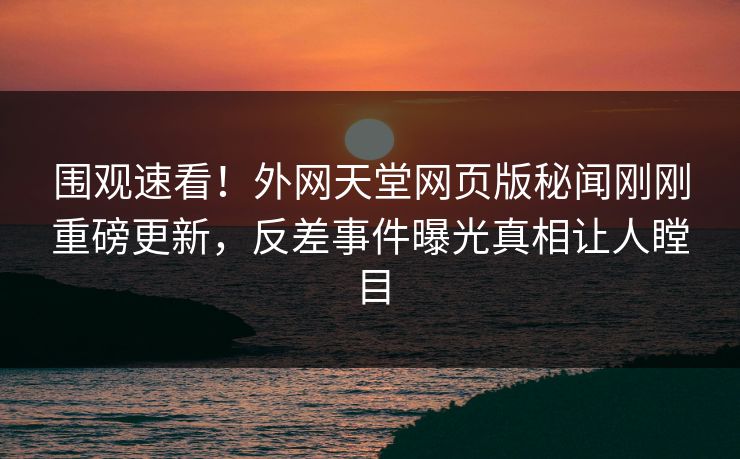围观速看！外网天堂网页版秘闻刚刚重磅更新，反差事件曝光真相让人瞠目