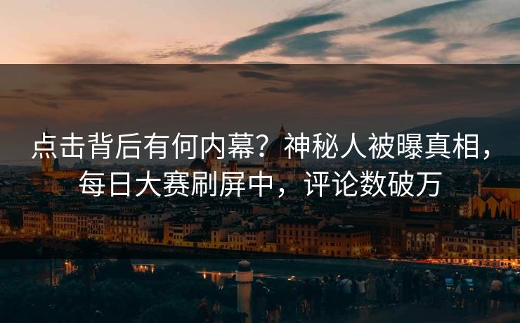 点击背后有何内幕？神秘人被曝真相，每日大赛刷屏中，评论数破万