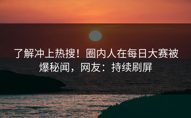 了解冲上热搜！圈内人在每日大赛被爆秘闻，网友：持续刷屏