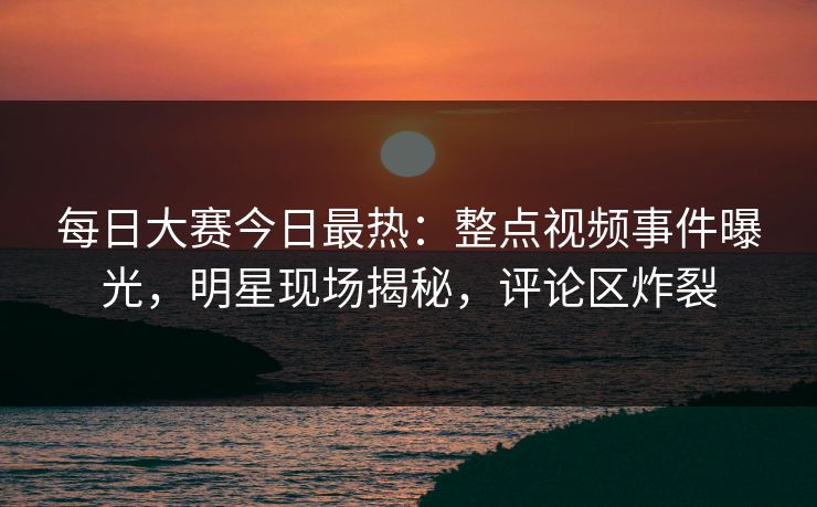 每日大赛今日最热：整点视频事件曝光，明星现场揭秘，评论区炸裂