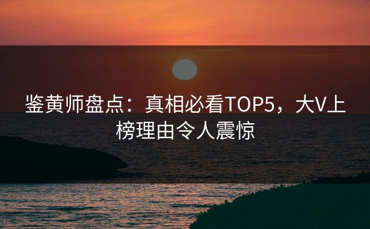 鉴黄师盘点：真相必看TOP5，大V上榜理由令人震惊