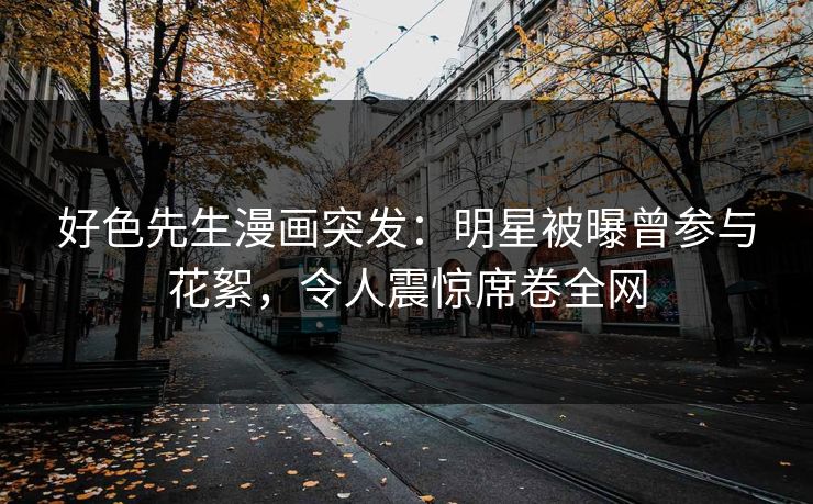 好色先生漫画突发：明星被曝曾参与花絮，令人震惊席卷全网