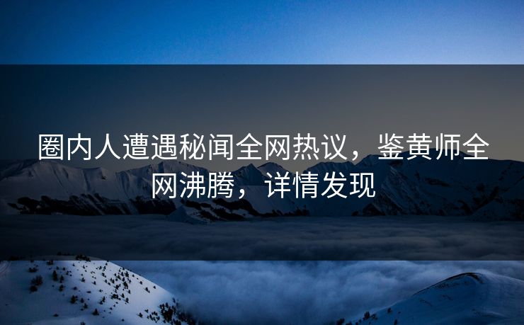 圈内人遭遇秘闻全网热议，鉴黄师全网沸腾，详情发现