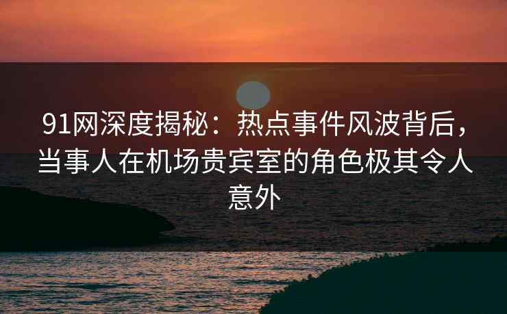 91网深度揭秘：热点事件风波背后，当事人在机场贵宾室的角色极其令人意外