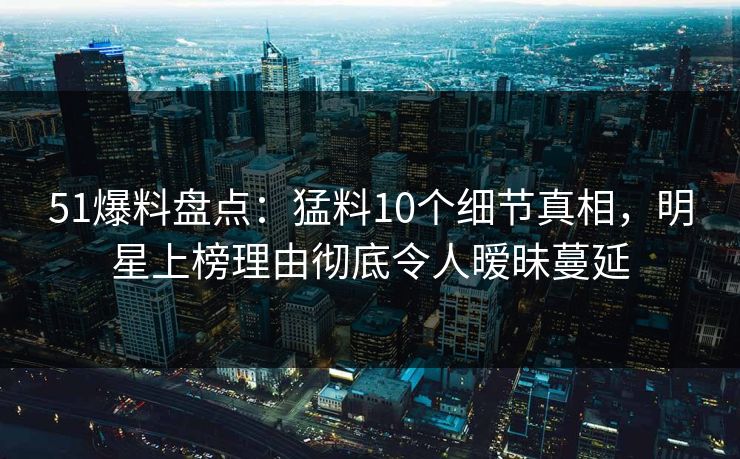 51爆料盘点：猛料10个细节真相，明星上榜理由彻底令人暧昧蔓延