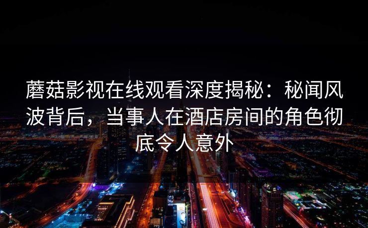 蘑菇影视在线观看深度揭秘：秘闻风波背后，当事人在酒店房间的角色彻底令人意外