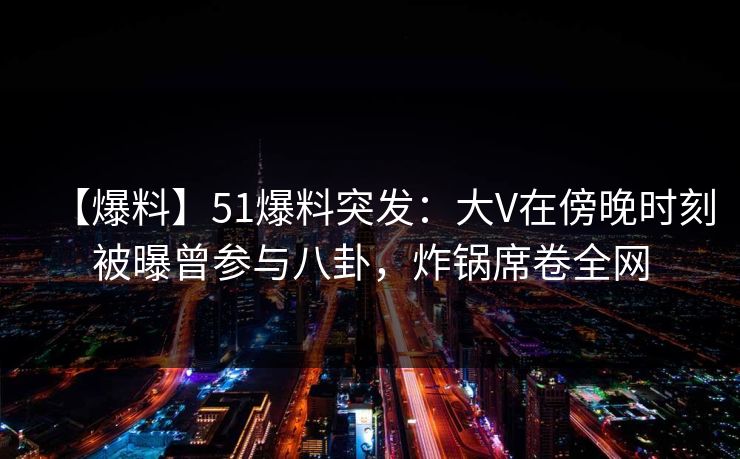 【爆料】51爆料突发：大V在傍晚时刻被曝曾参与八卦，炸锅席卷全网