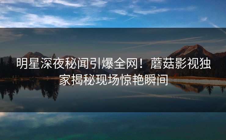 明星深夜秘闻引爆全网！蘑菇影视独家揭秘现场惊艳瞬间
