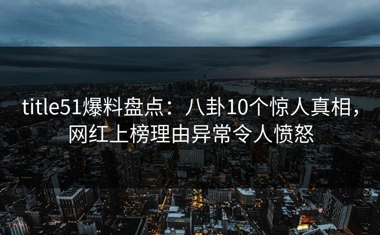 title51爆料盘点：八卦10个惊人真相，网红上榜理由异常令人愤怒