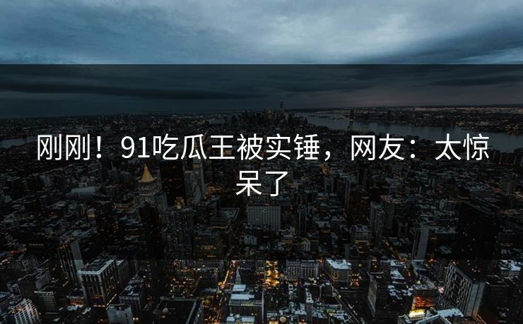 刚刚！91吃瓜王被实锤，网友：太惊呆了
