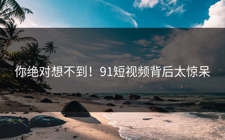 你绝对想不到！91短视频背后太惊呆