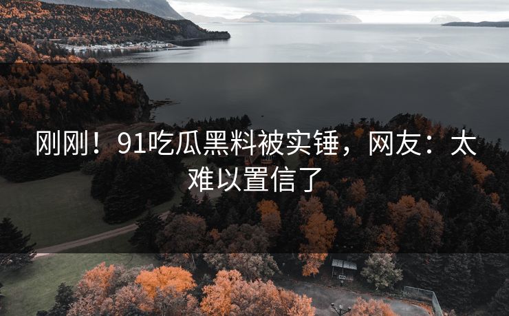 刚刚！91吃瓜黑料被实锤，网友：太难以置信了