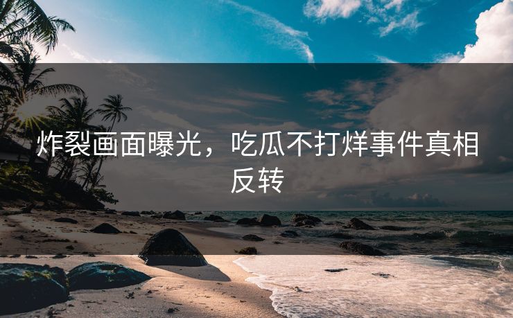 炸裂画面曝光，吃瓜不打烊事件真相反转