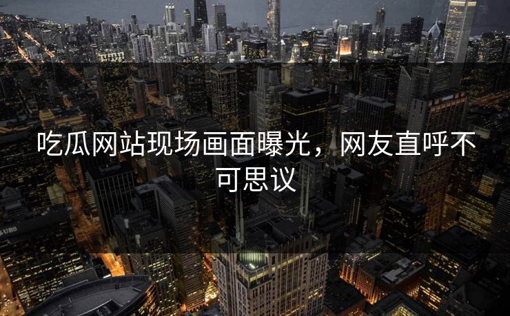 吃瓜网站现场画面曝光，网友直呼不可思议