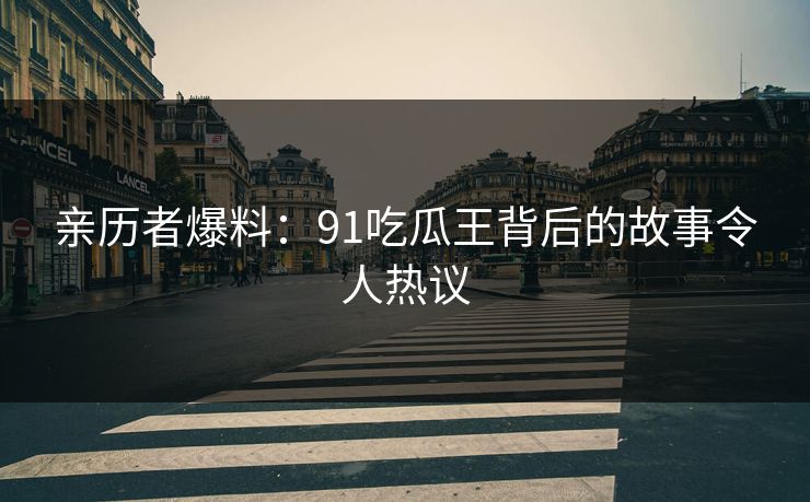 亲历者爆料：91吃瓜王背后的故事令人热议