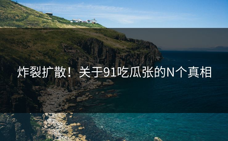 炸裂扩散！关于91吃瓜张的N个真相