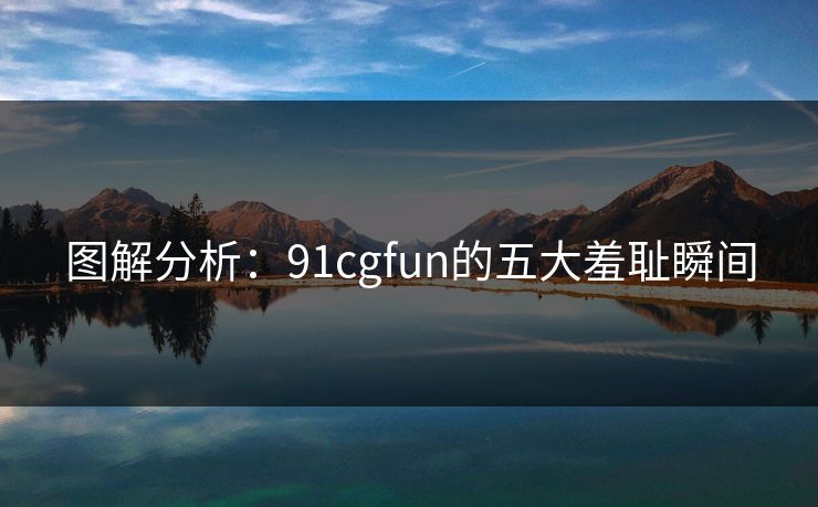 图解分析：91cgfun的五大羞耻瞬间