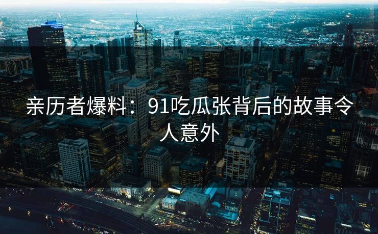 亲历者爆料：91吃瓜张背后的故事令人意外