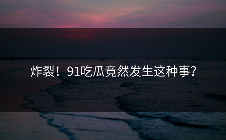 炸裂！91吃瓜竟然发生这种事？