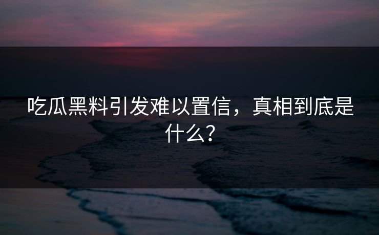 吃瓜黑料引发难以置信，真相到底是什么？