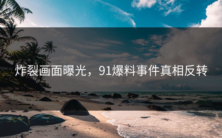 炸裂画面曝光，91爆料事件真相反转