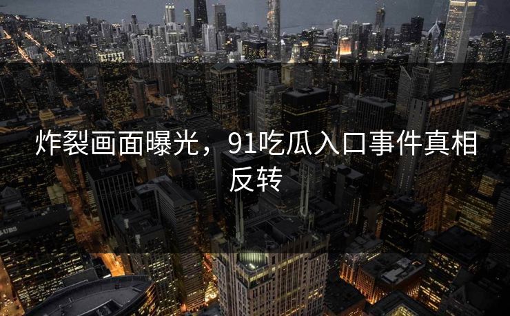 炸裂画面曝光，91吃瓜入口事件真相反转
