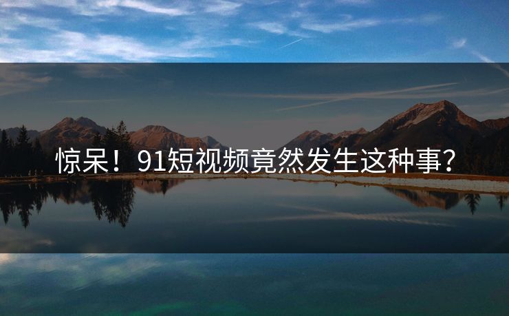 惊呆！91短视频竟然发生这种事？