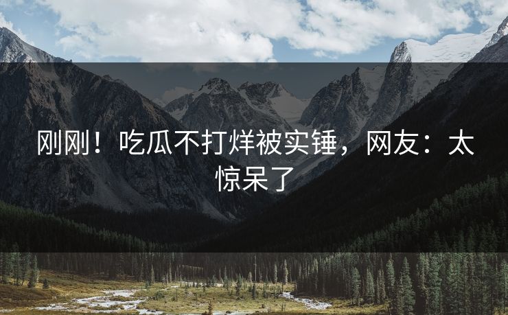 刚刚！吃瓜不打烊被实锤，网友：太惊呆了