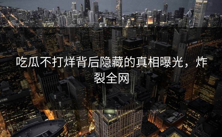 吃瓜不打烊背后隐藏的真相曝光，炸裂全网