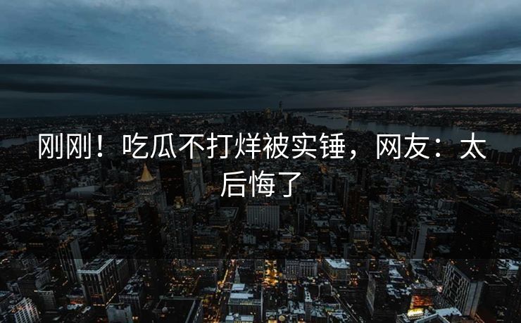刚刚！吃瓜不打烊被实锤，网友：太后悔了