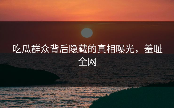 吃瓜群众背后隐藏的真相曝光，羞耻全网