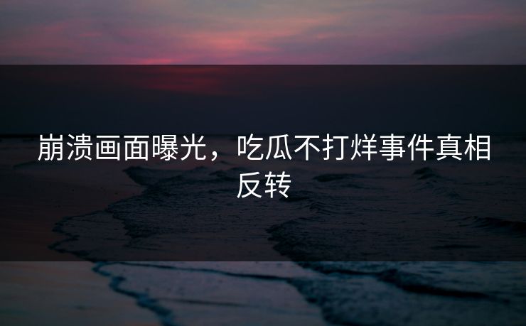 崩溃画面曝光，吃瓜不打烊事件真相反转