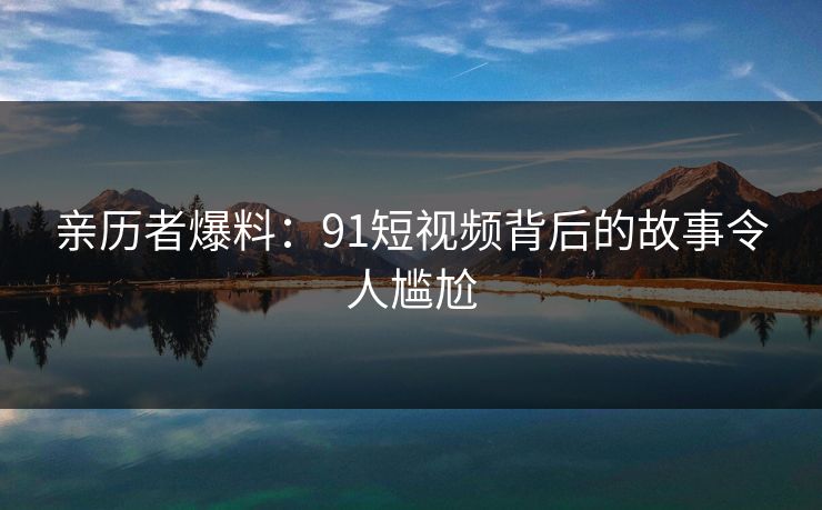 亲历者爆料：91短视频背后的故事令人尴尬