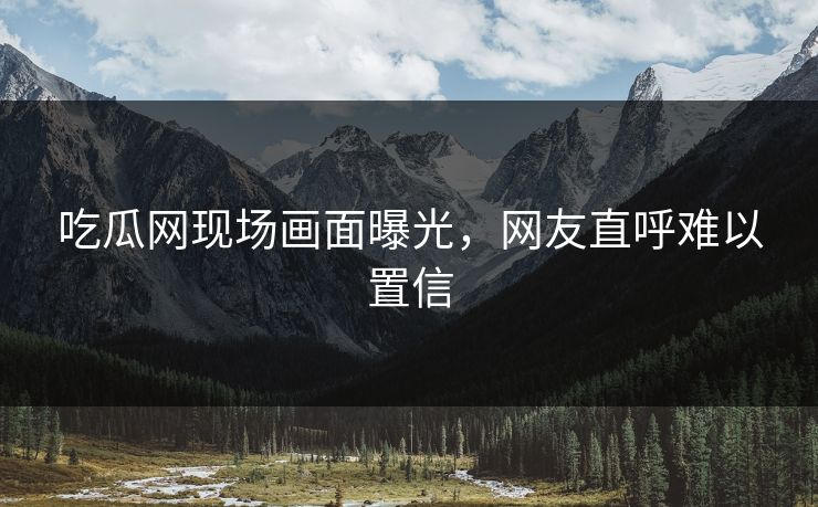 吃瓜网现场画面曝光，网友直呼难以置信
