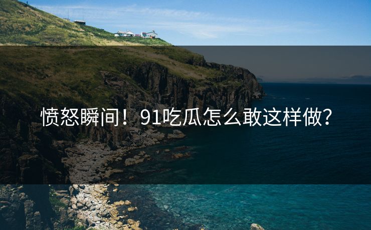 愤怒瞬间！91吃瓜怎么敢这样做？