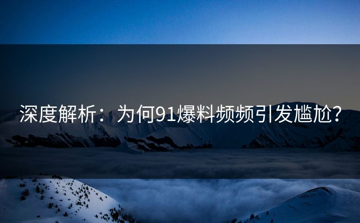 深度解析：为何91爆料频频引发尴尬？