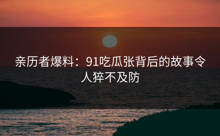 亲历者爆料：91吃瓜张背后的故事令人猝不及防