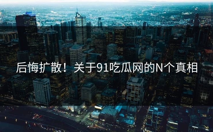 后悔扩散！关于91吃瓜网的N个真相