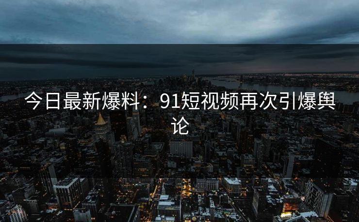今日最新爆料：91短视频再次引爆舆论