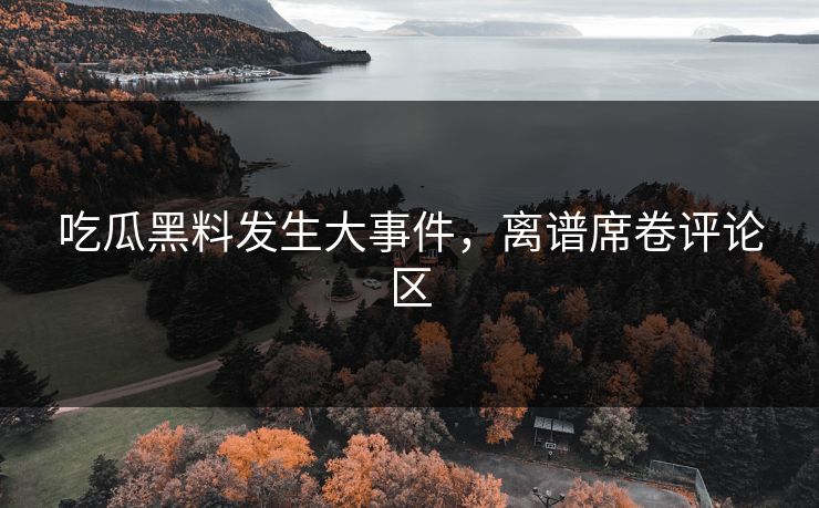 吃瓜黑料发生大事件，离谱席卷评论区
