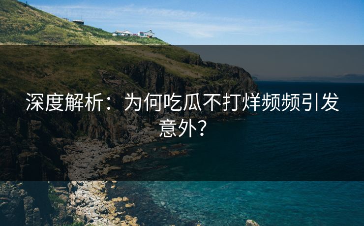深度解析：为何吃瓜不打烊频频引发意外？
