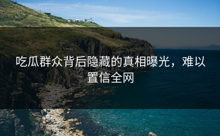 吃瓜群众背后隐藏的真相曝光，难以置信全网