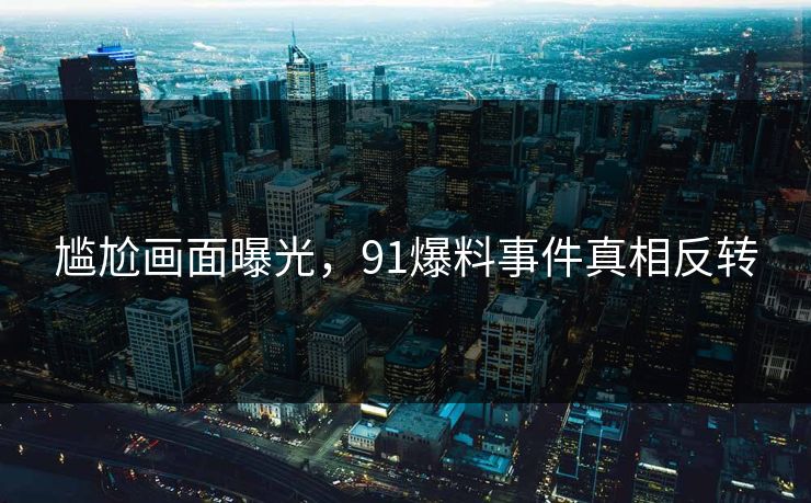 尴尬画面曝光，91爆料事件真相反转