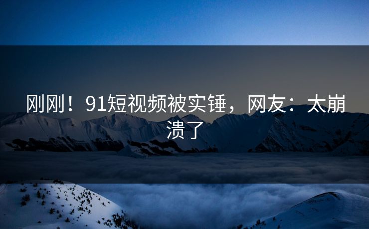 刚刚！91短视频被实锤，网友：太崩溃了