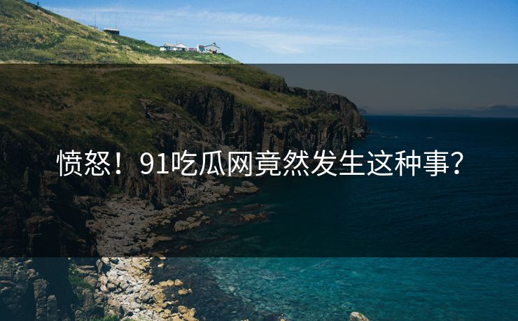 愤怒!91吃瓜网竟然发生这种事?
