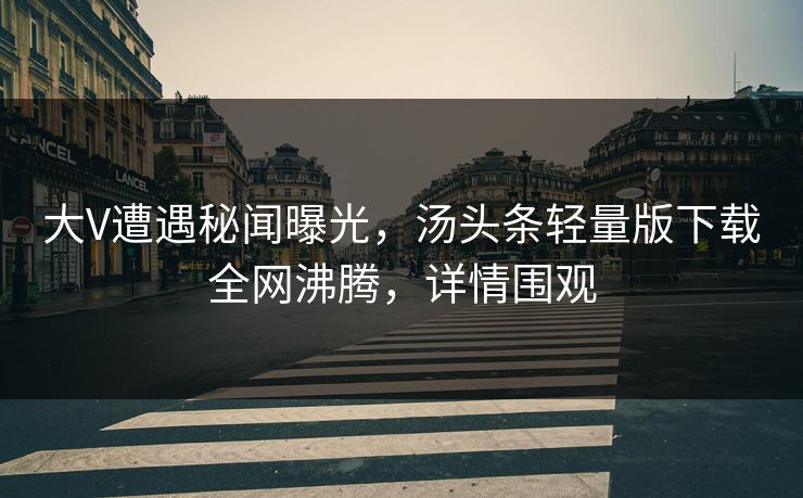 大V遭遇秘闻曝光，汤头条轻量版下载全网沸腾，详情围观