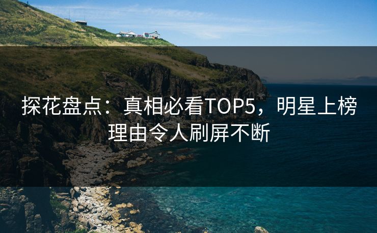 探花盘点：真相必看TOP5，明星上榜理由令人刷屏不断